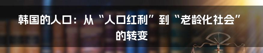 韩国的人口：从“人口红利”到“老龄化社会”的转变