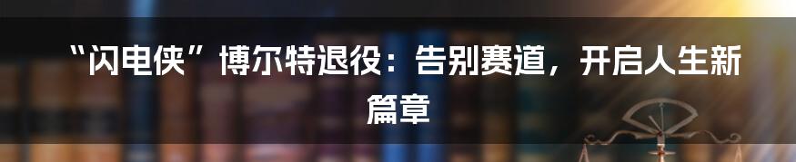 “闪电侠”博尔特退役：告别赛道，开启人生新篇章