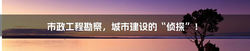 市政工程勘察，城市建设的“侦探”！