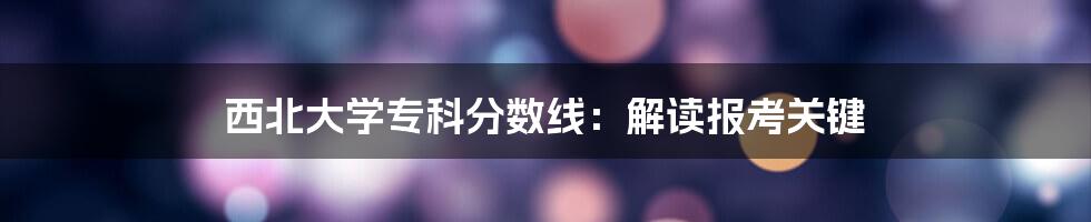 西北大学专科分数线：解读报考关键