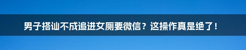 男子搭讪不成追进女厕要微信？这操作真是绝了！