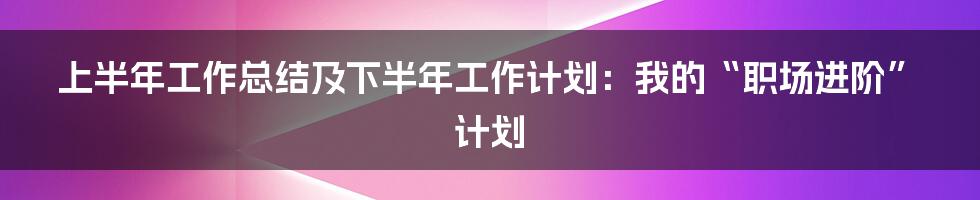 上半年工作总结及下半年工作计划：我的“职场进阶”计划