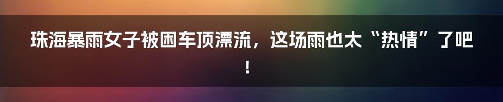 珠海暴雨女子被困车顶漂流，这场雨也太“热情”了吧！