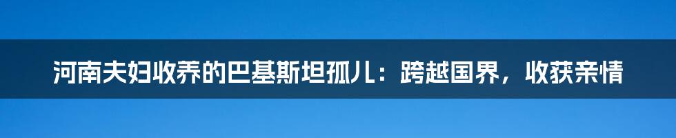 河南夫妇收养的巴基斯坦孤儿：跨越国界，收获亲情