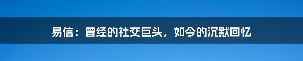 易信：曾经的社交巨头，如今的沉默回忆