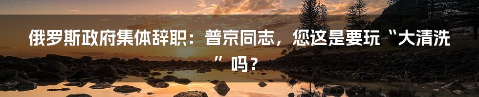 俄罗斯政府集体辞职：普京同志，您这是要玩“大清洗”吗？