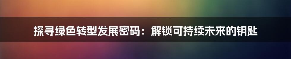 探寻绿色转型发展密码：解锁可持续未来的钥匙