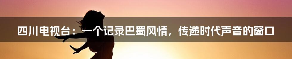 四川电视台：一个记录巴蜀风情，传递时代声音的窗口