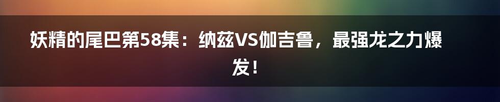 妖精的尾巴第58集：纳兹VS伽吉鲁，最强龙之力爆发！