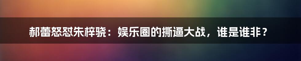 郝蕾怒怼朱梓骁：娱乐圈的撕逼大战，谁是谁非？