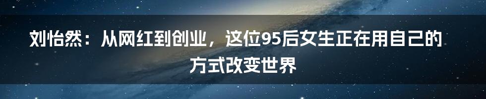 刘怡然：从网红到创业，这位95后女生正在用自己的方式改变世界