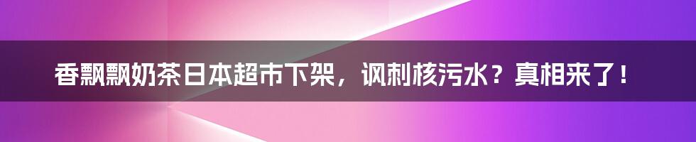 香飘飘奶茶日本超市下架，讽刺核污水？真相来了！