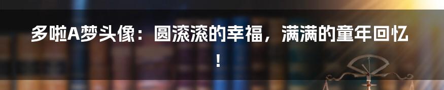 多啦A梦头像：圆滚滚的幸福，满满的童年回忆！