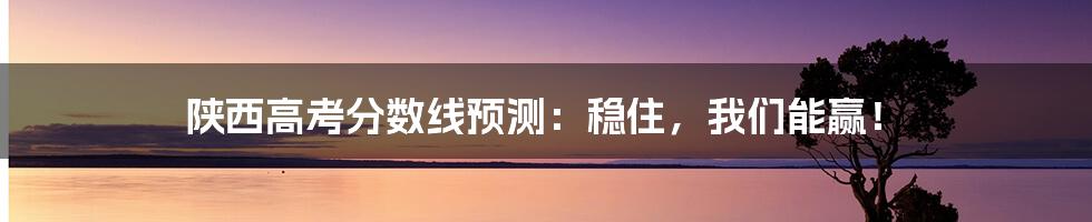 陕西高考分数线预测：稳住，我们能赢！