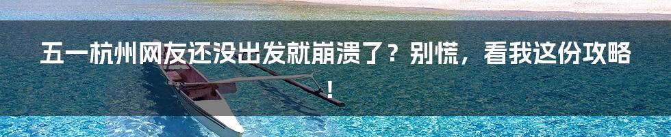 五一杭州网友还没出发就崩溃了？别慌，看我这份攻略！