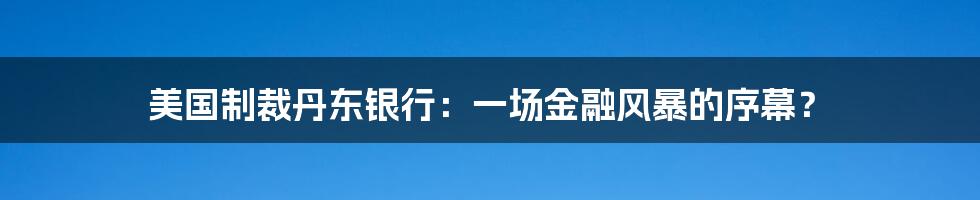 美国制裁丹东银行：一场金融风暴的序幕？