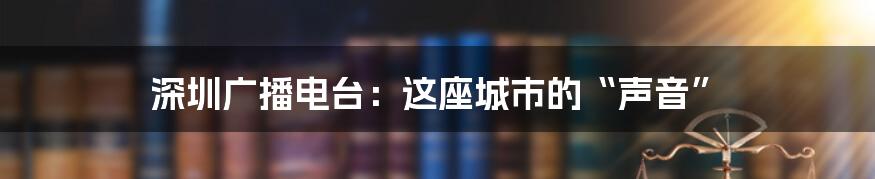 深圳广播电台：这座城市的“声音”