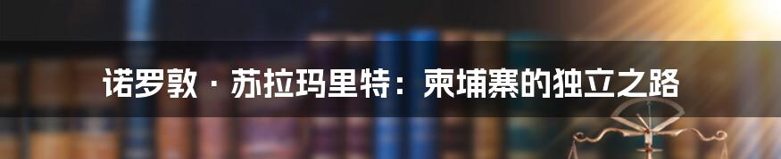 诺罗敦·苏拉玛里特：柬埔寨的独立之路