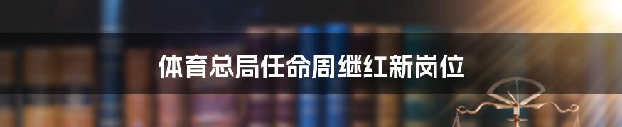 体育总局任命周继红新岗位