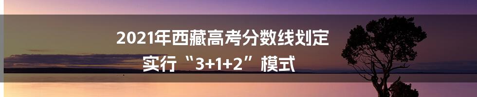 2021年西藏高考分数线划定 实行“3+1+2”模式