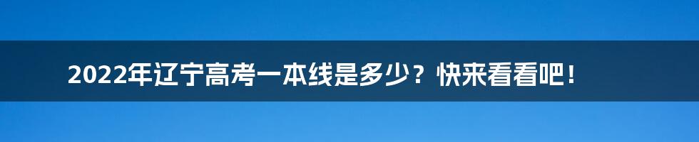 2022年辽宁高考一本线是多少？快来看看吧！