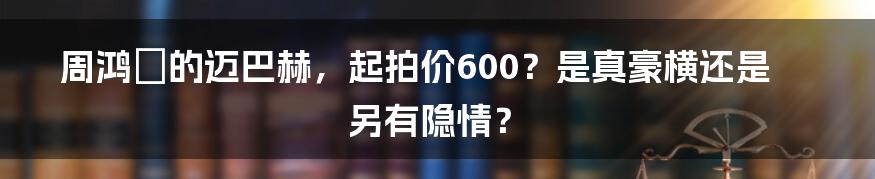 周鸿祎的迈巴赫，起拍价600？是真豪横还是另有隐情？