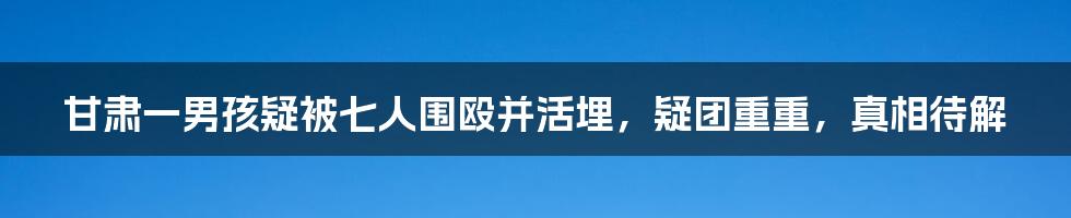 甘肃一男孩疑被七人围殴并活埋，疑团重重，真相待解