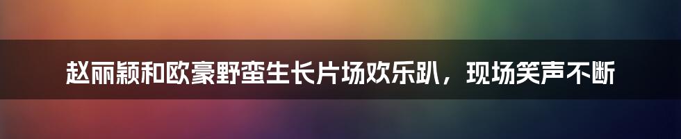 赵丽颖和欧豪野蛮生长片场欢乐趴，现场笑声不断