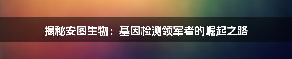 揭秘安图生物：基因检测领军者的崛起之路