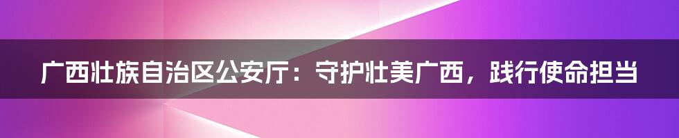 广西壮族自治区公安厅：守护壮美广西，践行使命担当