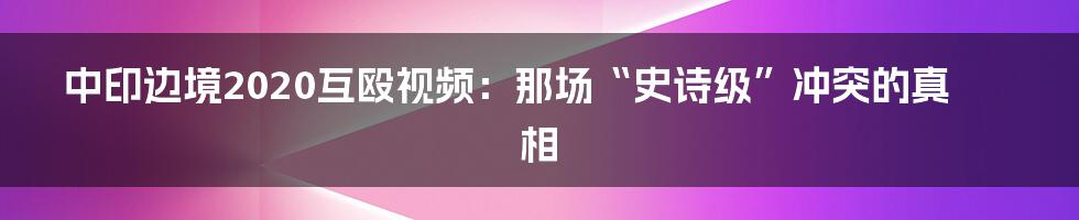 中印边境2020互殴视频：那场“史诗级”冲突的真相