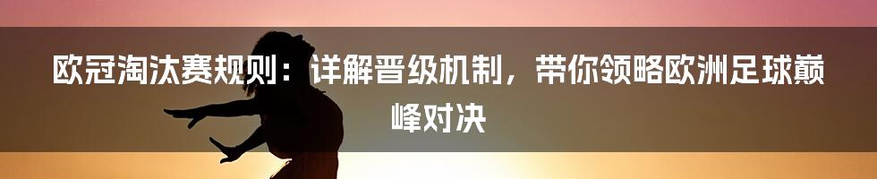 欧冠淘汰赛规则：详解晋级机制，带你领略欧洲足球巅峰对决