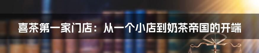 喜茶第一家门店：从一个小店到奶茶帝国的开端