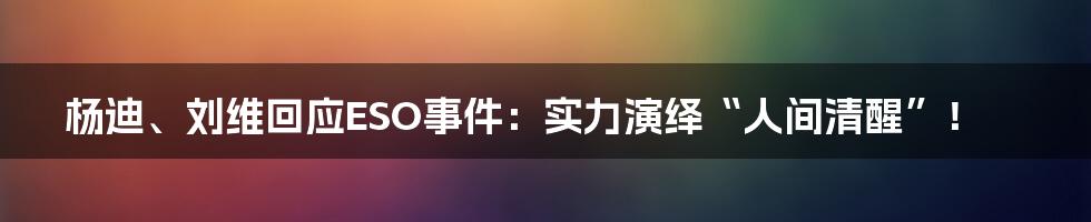 杨迪、刘维回应ESO事件：实力演绎“人间清醒”！