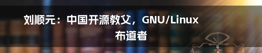 刘顺元：中国开源教父，GNU/Linux 布道者