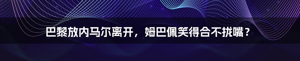 巴黎放内马尔离开，姆巴佩笑得合不拢嘴？