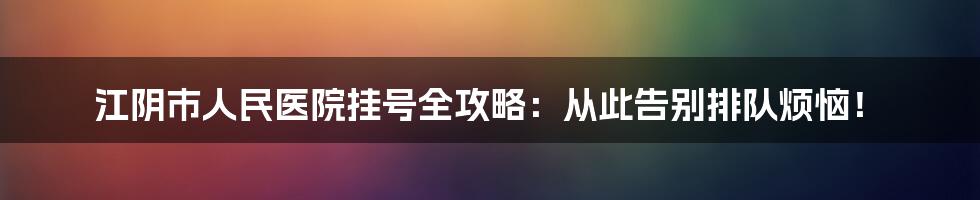 江阴市人民医院挂号全攻略：从此告别排队烦恼！