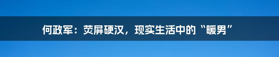 何政军：荧屏硬汉，现实生活中的“暖男”