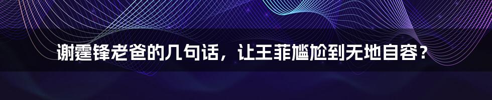 谢霆锋老爸的几句话，让王菲尴尬到无地自容？