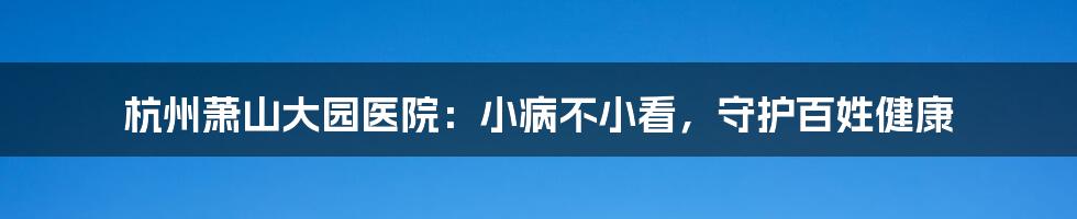 杭州萧山大园医院：小病不小看，守护百姓健康