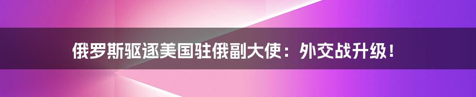 俄罗斯驱逐美国驻俄副大使：外交战升级！