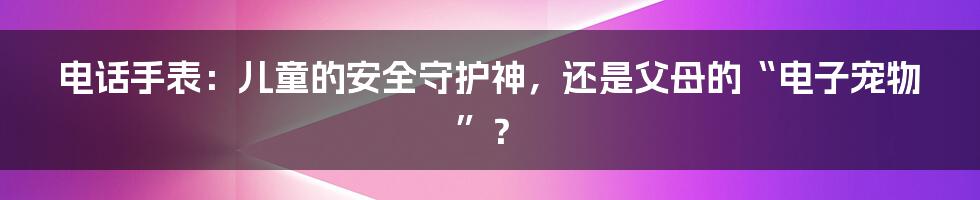 电话手表：儿童的安全守护神，还是父母的“电子宠物”？