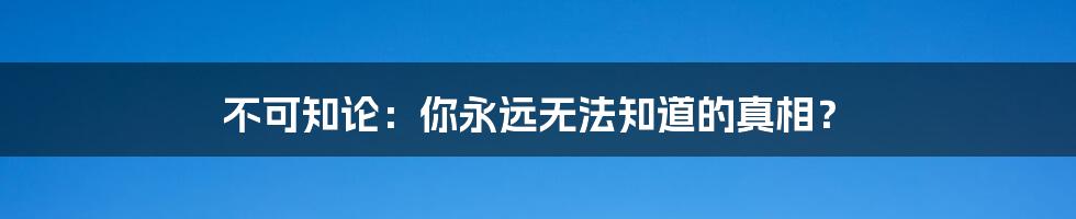 不可知论：你永远无法知道的真相？