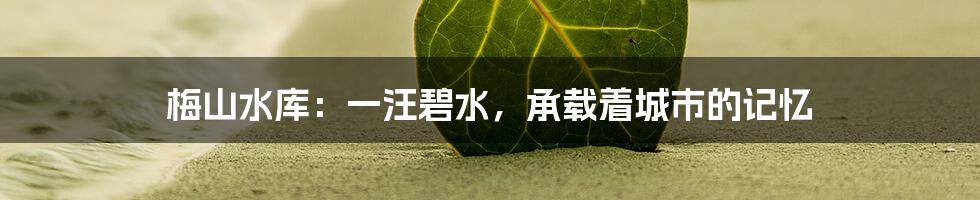 梅山水库：一汪碧水，承载着城市的记忆