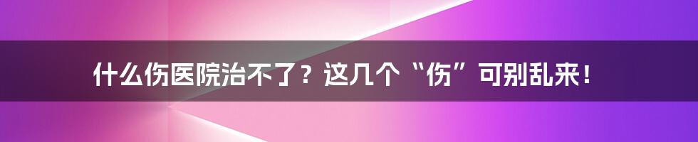 什么伤医院治不了？这几个“伤”可别乱来！