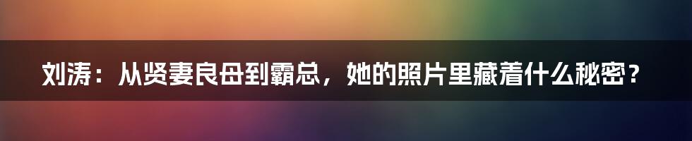 刘涛：从贤妻良母到霸总，她的照片里藏着什么秘密？