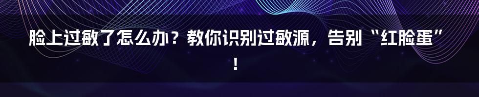 脸上过敏了怎么办？教你识别过敏源，告别“红脸蛋”！