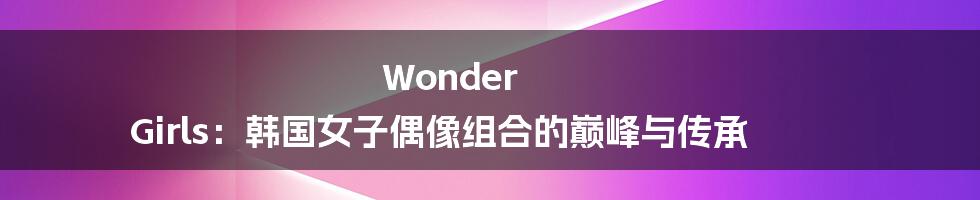 Wonder Girls：韩国女子偶像组合的巅峰与传承