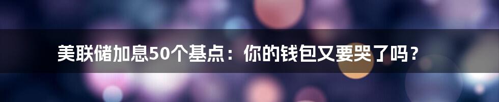 美联储加息50个基点：你的钱包又要哭了吗？