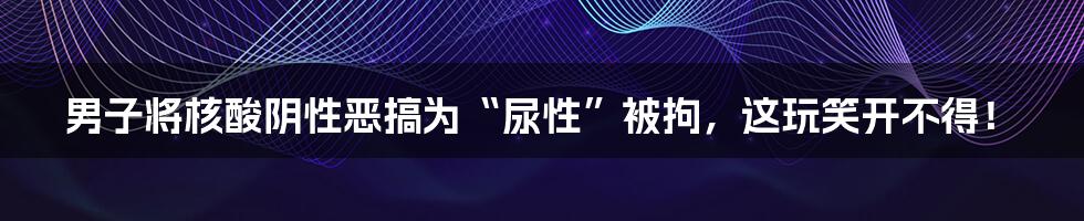 男子将核酸阴性恶搞为“尿性”被拘，这玩笑开不得！